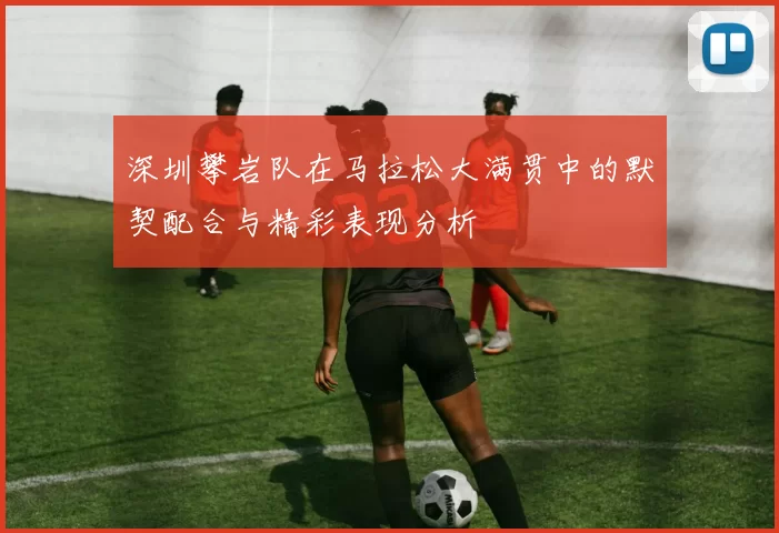 深圳攀岩队在马拉松大满贯中的默契配合与精彩表现分析