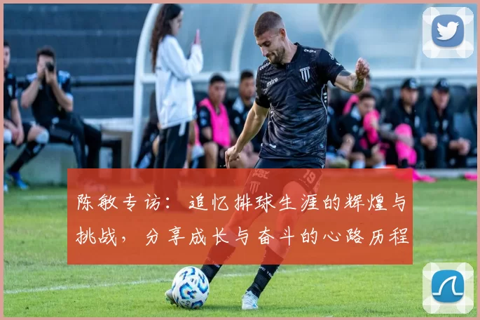 陈敏专访：追忆排球生涯的辉煌与挑战，分享成长与奋斗的心路历程