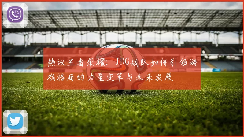 热议王者荣耀：JDG战队如何引领游戏格局的力量变革与未来发展
