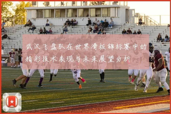 武汉飞盘队在世界滑板锦标赛中的精彩技术表现与未来展望分析