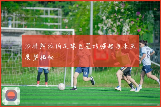 沙特阿拉伯足球巨星的崛起与未来展望揭秘