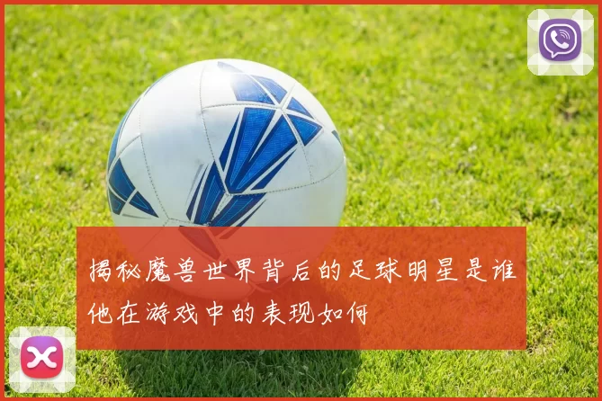 揭秘魔兽世界背后的足球明星是谁他在游戏中的表现如何