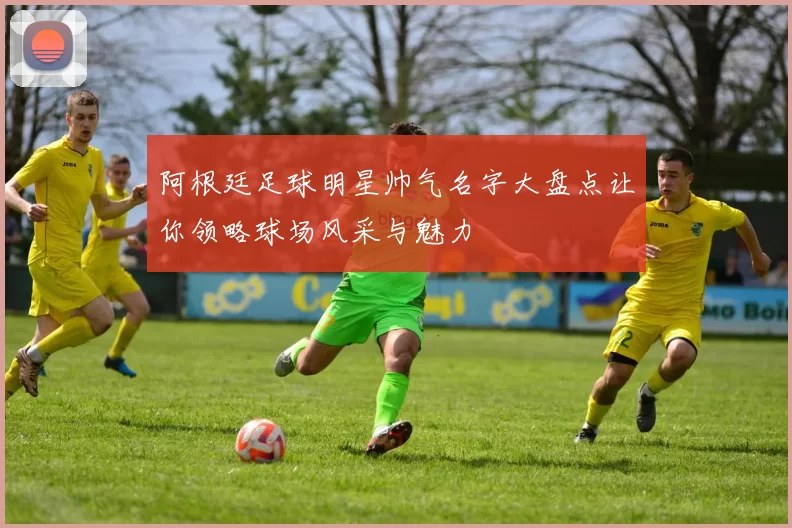 阿根廷足球明星帅气名字大盘点让你领略球场风采与魅力