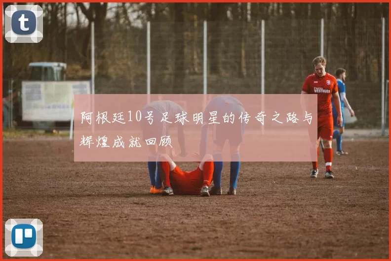 阿根廷10号足球明星的传奇之路与辉煌成就回顾