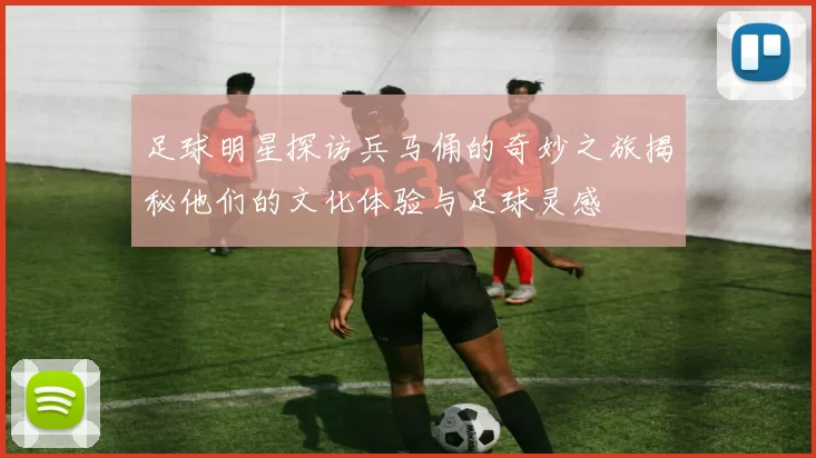 足球明星探访兵马俑的奇妙之旅揭秘他们的文化体验与足球灵感