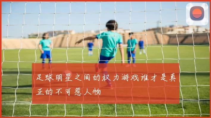 足球明星之间的权力游戏谁才是真正的不可惹人物