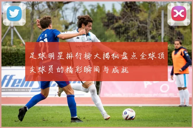 足球明星排行榜大揭秘盘点全球顶尖球员的精彩瞬间与成就
