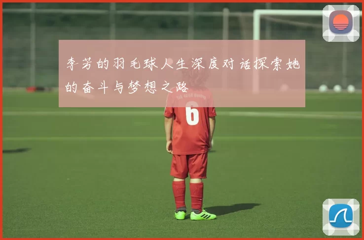 李芳的羽毛球人生深度对话探索她的奋斗与梦想之路