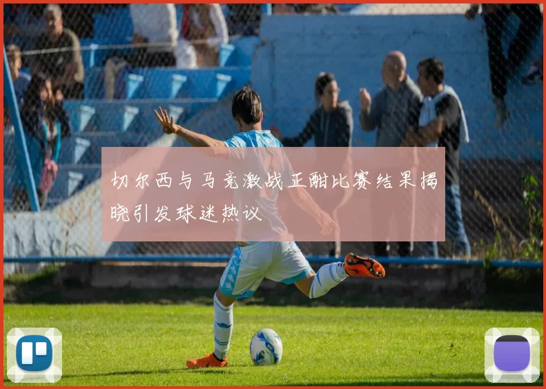 切尔西与马竞激战正酣比赛结果揭晓引发球迷热议