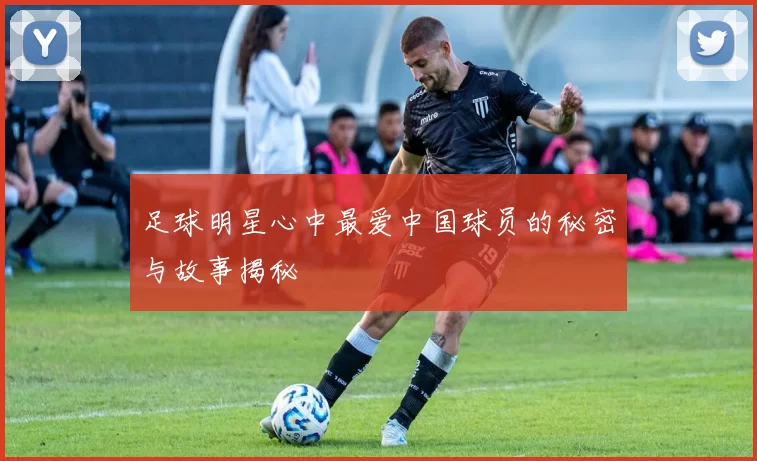 足球明星心中最爱中国球员的秘密与故事揭秘