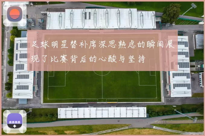 足球明星替补席深思熟虑的瞬间展现了比赛背后的心酸与坚持