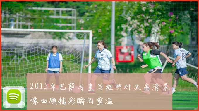 2015年巴萨与皇马经典对决高清录像回顾精彩瞬间重温