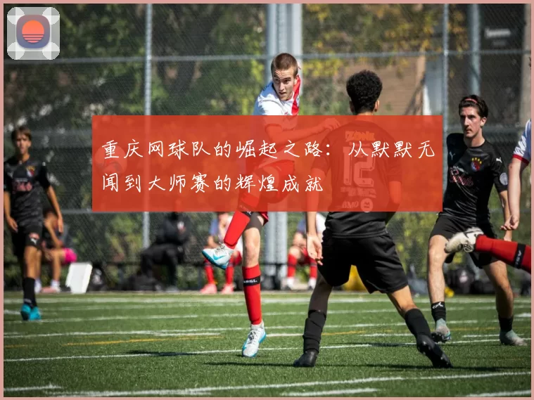 重庆网球队的崛起之路：从默默无闻到大师赛的辉煌成就