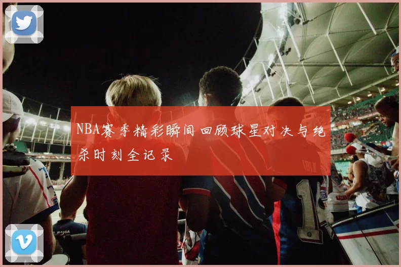 NBA赛季精彩瞬间回顾球星对决与绝杀时刻全记录