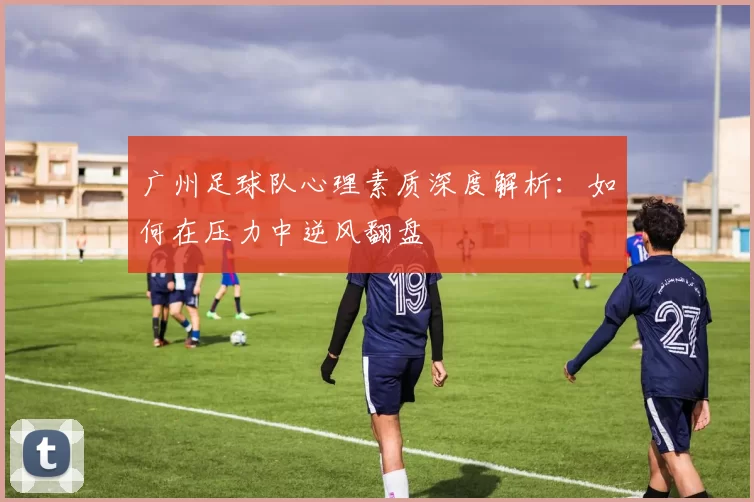 广州足球队心理素质深度解析：如何在压力中逆风翻盘