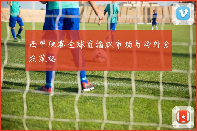 西甲联赛全球直播权市场与海外分发策略