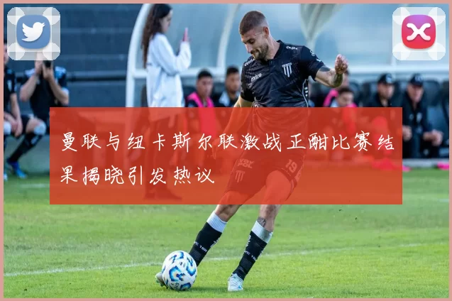 曼联与纽卡斯尔联激战正酣比赛结果揭晓引发热议