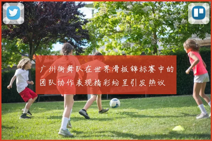 广州街舞队在世界滑板锦标赛中的团队协作表现精彩纷呈引发热议