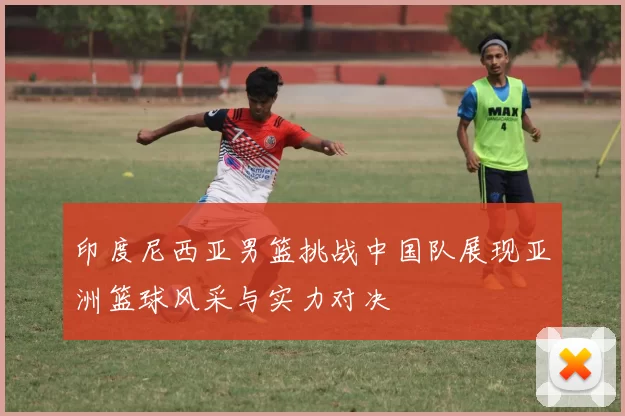 印度尼西亚男篮挑战中国队展现亚洲篮球风采与实力对决