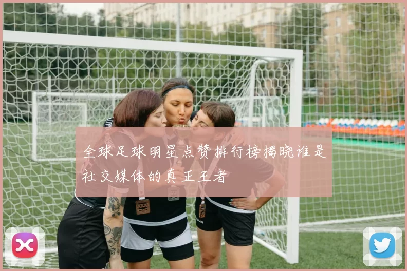 全球足球明星点赞排行榜揭晓谁是社交媒体的真正王者
