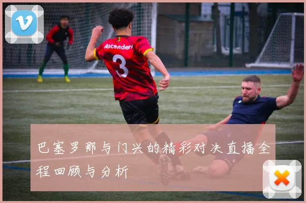 巴塞罗那与门兴的精彩对决直播全程回顾与分析