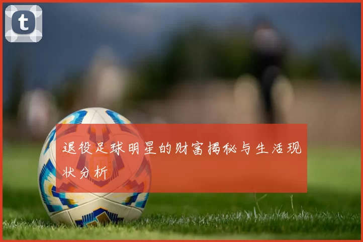 退役足球明星的财富揭秘与生活现状分析