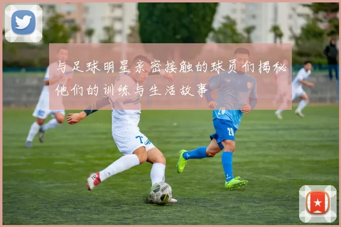 与足球明星亲密接触的球员们揭秘他们的训练与生活故事