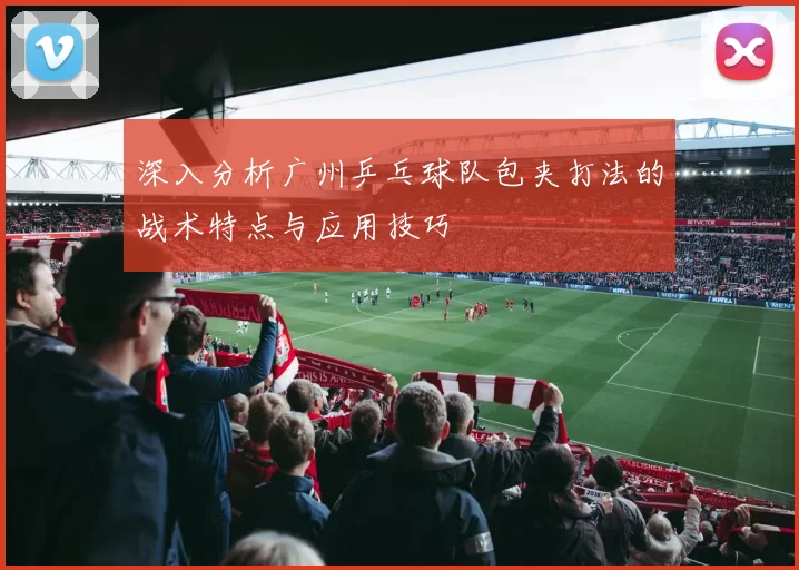 深入分析广州乒乓球队包夹打法的战术特点与应用技巧