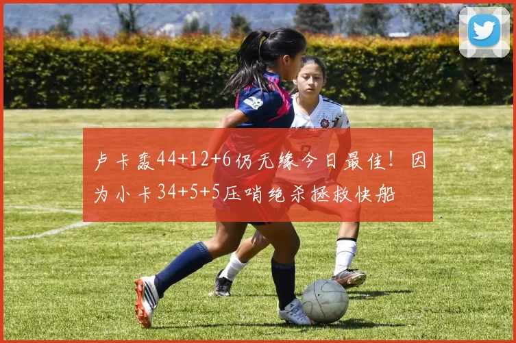 卢卡轰44+12+6仍无缘今日最佳！因为小卡34+5+5压哨绝杀拯救快船