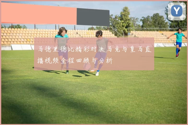 马德里德比精彩对决马竞与皇马直播视频全程回顾与分析