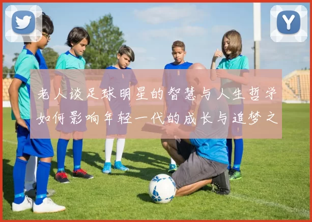 老人谈足球明星的智慧与人生哲学如何影响年轻一代的成长与追梦之路