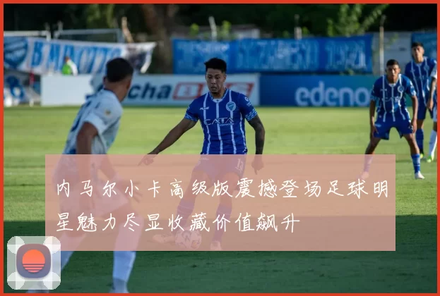 内马尔小卡高级版震撼登场足球明星魅力尽显收藏价值飙升