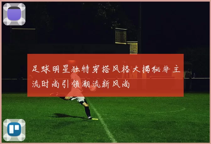 足球明星独特穿搭风格大揭秘非主流时尚引领潮流新风尚