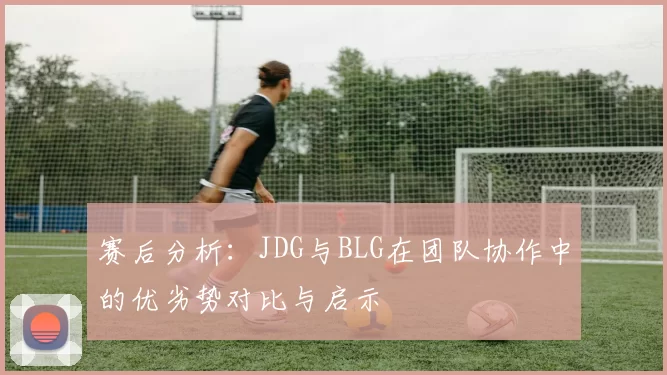 赛后分析：JDG与BLG在团队协作中的优劣势对比与启示