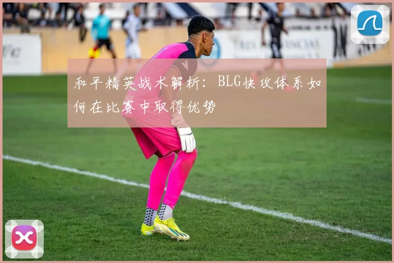 和平精英战术解析：BLG快攻体系如何在比赛中取得优势