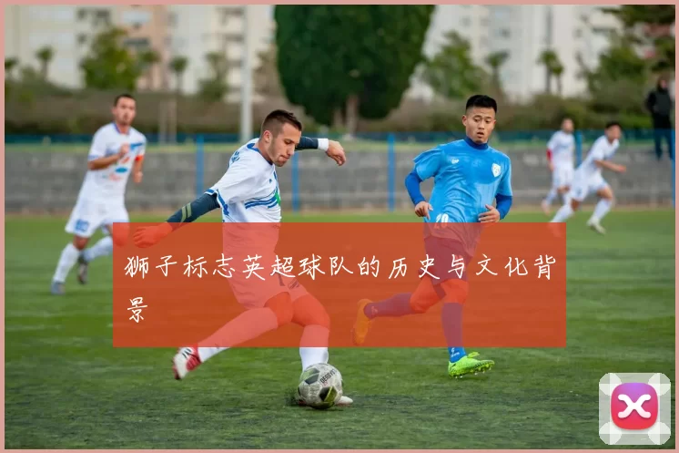 狮子标志英超球队的历史与文化背景