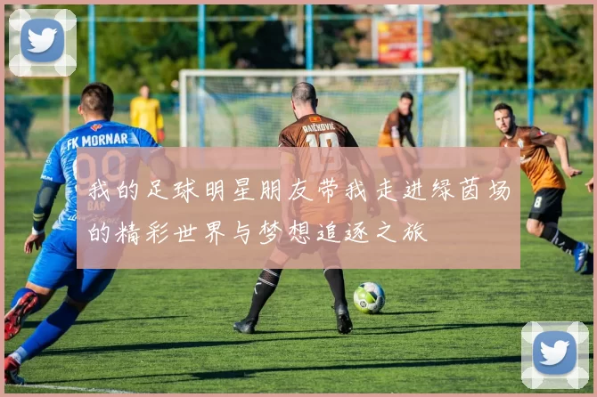 我的足球明星朋友带我走进绿茵场的精彩世界与梦想追逐之旅