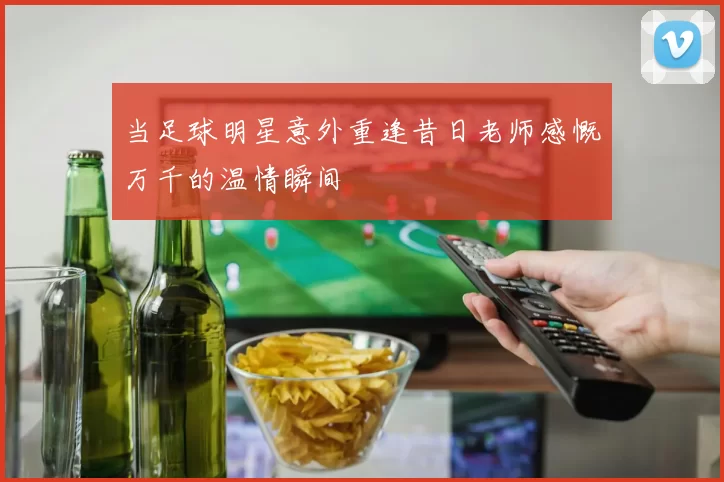 当足球明星意外重逢昔日老师感慨万千的温情瞬间