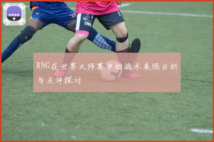 RNG在世界大师赛中的战术表现分析与点评探讨