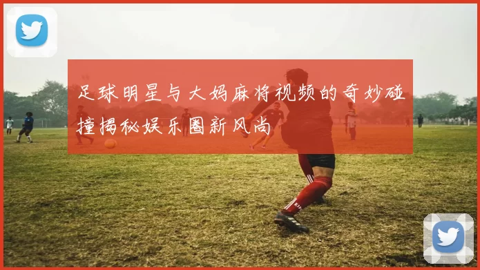 足球明星与大妈麻将视频的奇妙碰撞揭秘娱乐圈新风尚