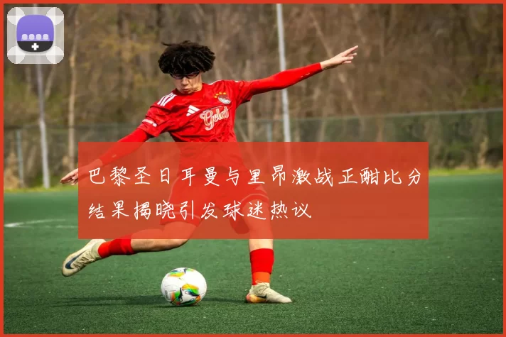 巴黎圣日耳曼与里昂激战正酣比分结果揭晓引发球迷热议