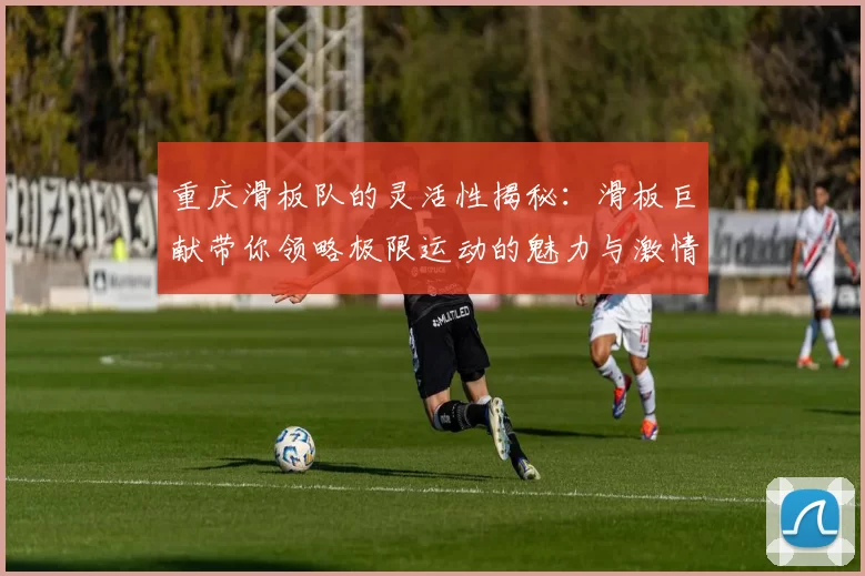 重庆滑板队的灵活性揭秘：滑板巨献带你领略极限运动的魅力与激情