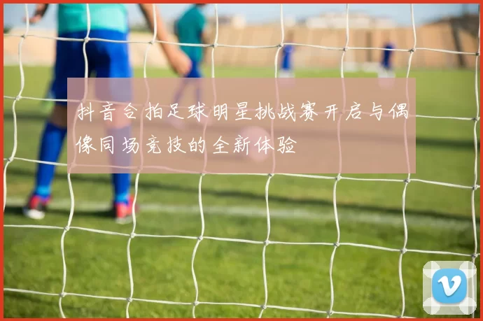 抖音合拍足球明星挑战赛开启与偶像同场竞技的全新体验