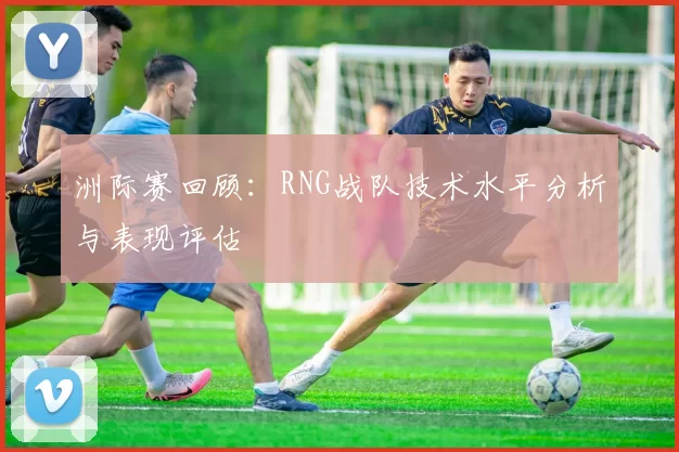 洲际赛回顾：RNG战队技术水平分析与表现评估
