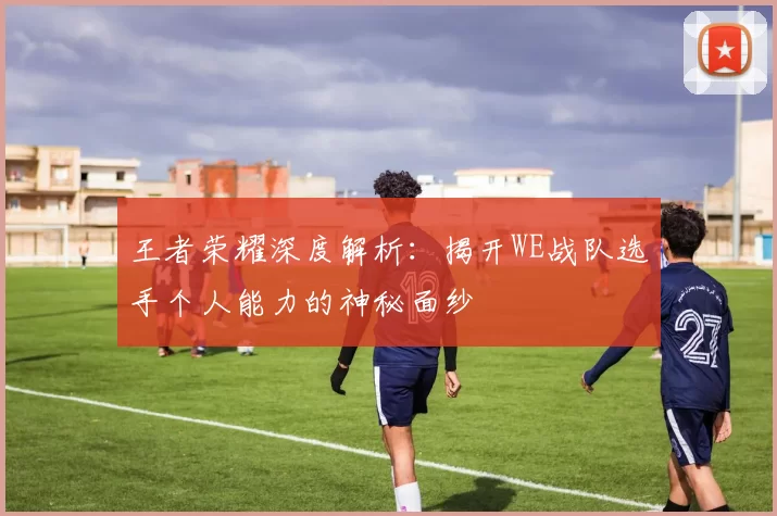 王者荣耀深度解析：揭开WE战队选手个人能力的神秘面纱