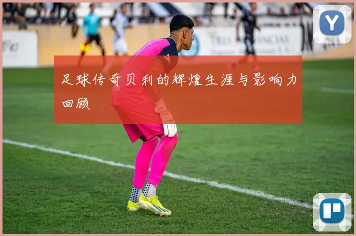 足球传奇贝利的辉煌生涯与影响力回顾